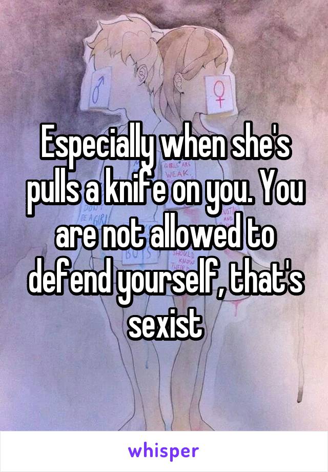 Especially when she's pulls a knife on you. You are not allowed to defend yourself, that's sexist