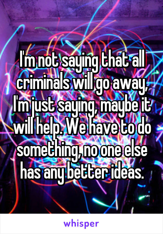 I'm not saying that all criminals will go away, I'm just saying, maybe it will help. We have to do something, no one else has any better ideas.