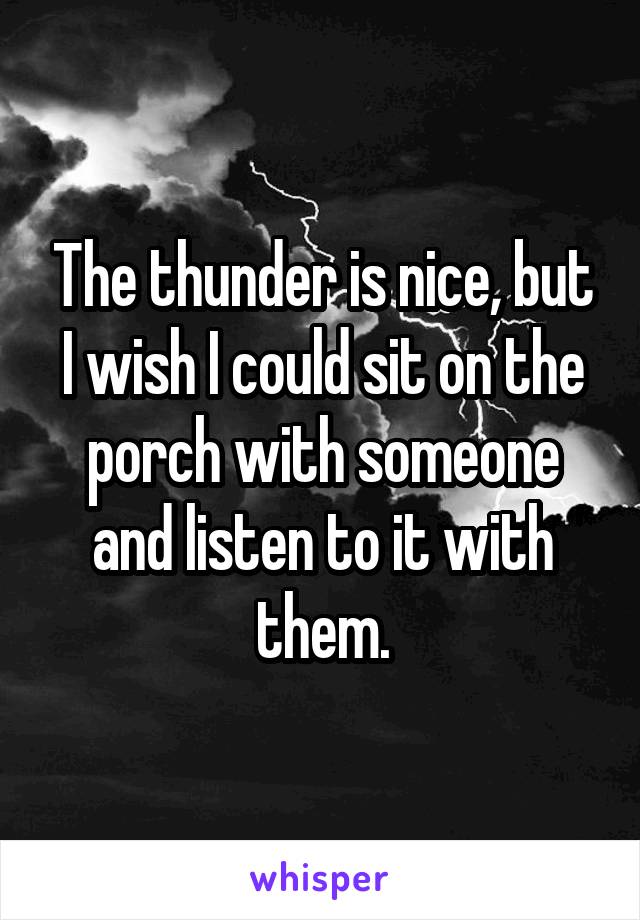 The thunder is nice, but I wish I could sit on the porch with someone and listen to it with them.