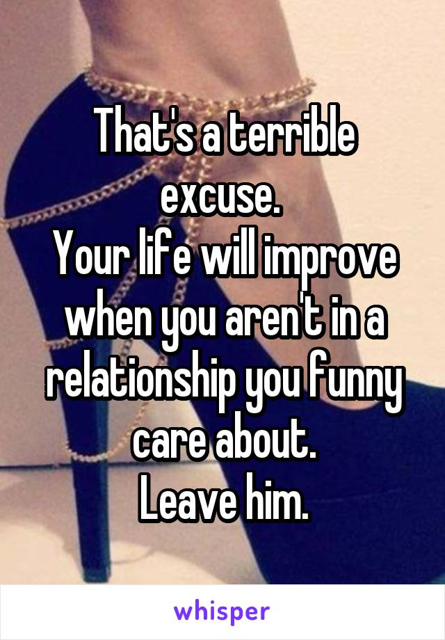 That's a terrible excuse. 
Your life will improve when you aren't in a relationship you funny care about.
Leave him.