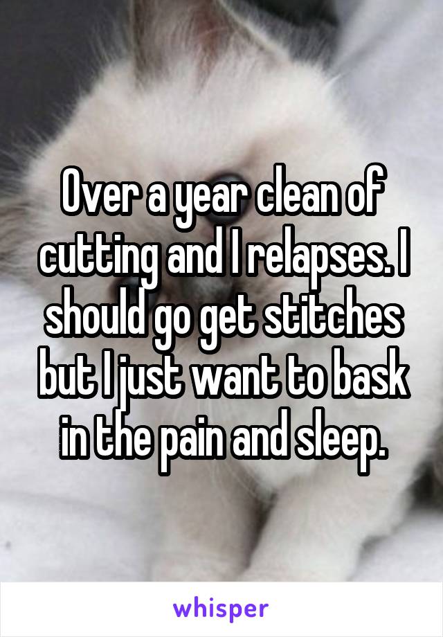 Over a year clean of cutting and I relapses. I should go get stitches but I just want to bask in the pain and sleep.