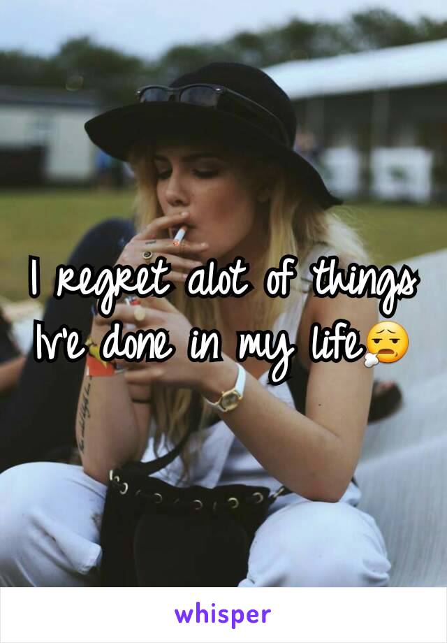 I regret alot of things Iv'e done in my life😧