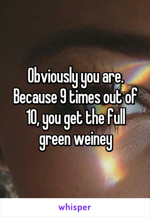 Obviously you are. Because 9 times out of 10, you get the full green weiney