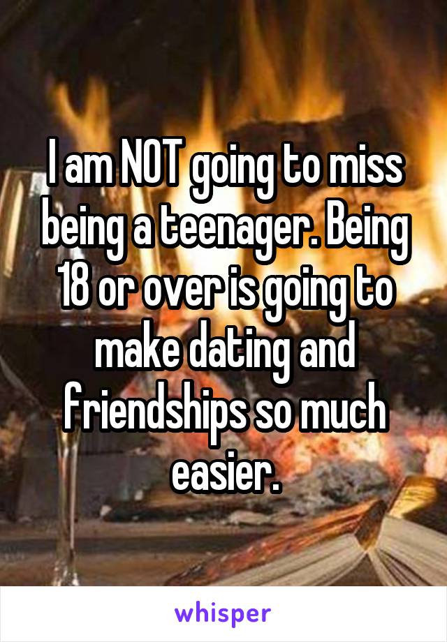 I am NOT going to miss being a teenager. Being 18 or over is going to make dating and friendships so much easier.