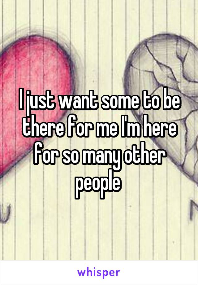 I just want some to be there for me I'm here for so many other people 