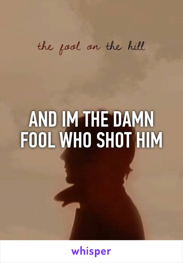 AND IM THE DAMN FOOL WHO SHOT HIM