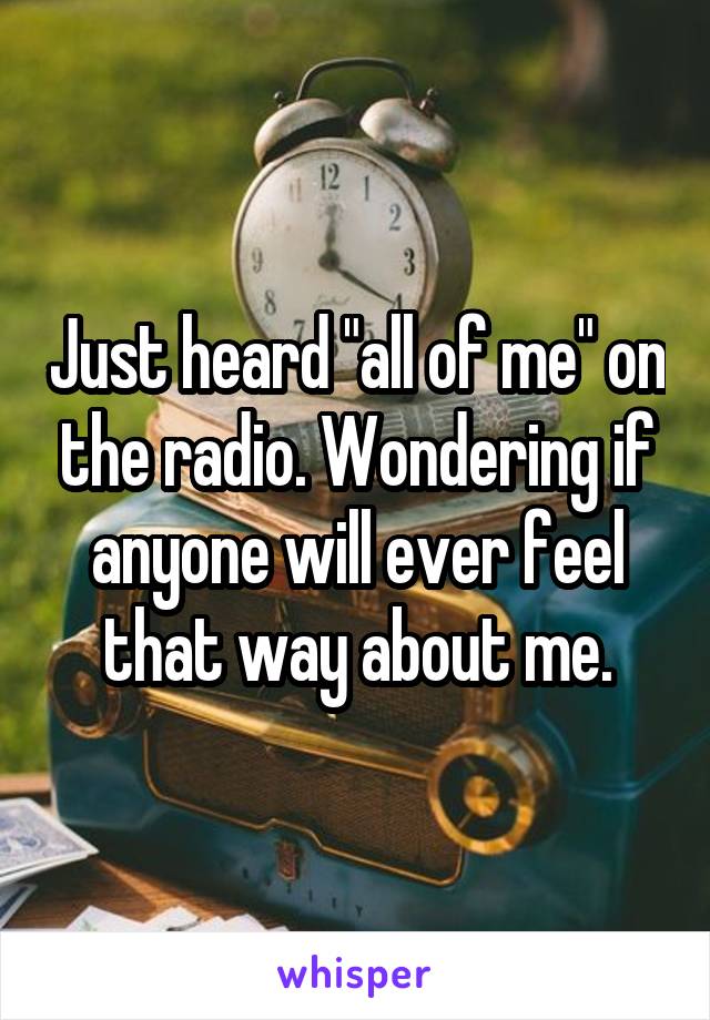 Just heard "all of me" on the radio. Wondering if anyone will ever feel that way about me.