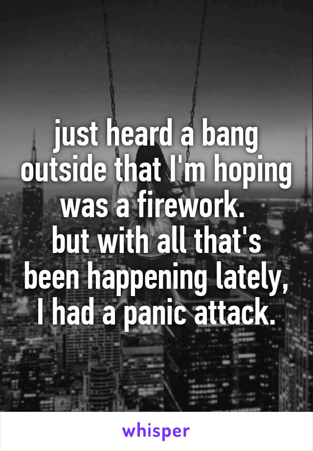 just heard a bang outside that I'm hoping was a firework. 
but with all that's been happening lately, I had a panic attack.