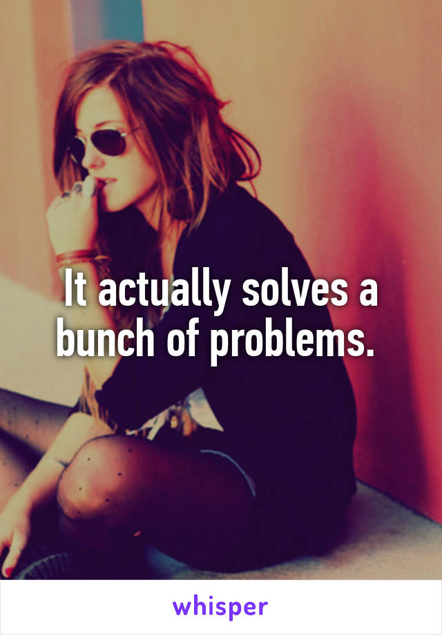 It actually solves a bunch of problems. 