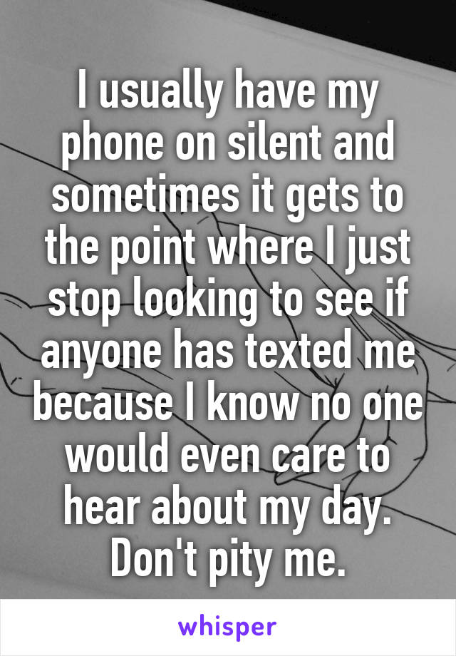 I usually have my phone on silent and sometimes it gets to the point where I just stop looking to see if anyone has texted me because I know no one would even care to hear about my day. Don't pity me.