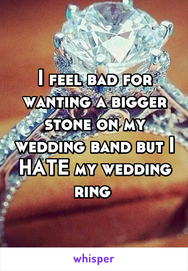 I feel bad for wanting a bigger stone on my wedding band but I HATE my wedding ring 