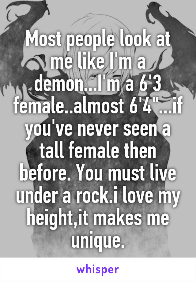 Most people look at me like I'm a demon...I'm a 6'3 female..almost 6'4"...if you've never seen a tall female then before. You must live under a rock.i love my height,it makes me unique.