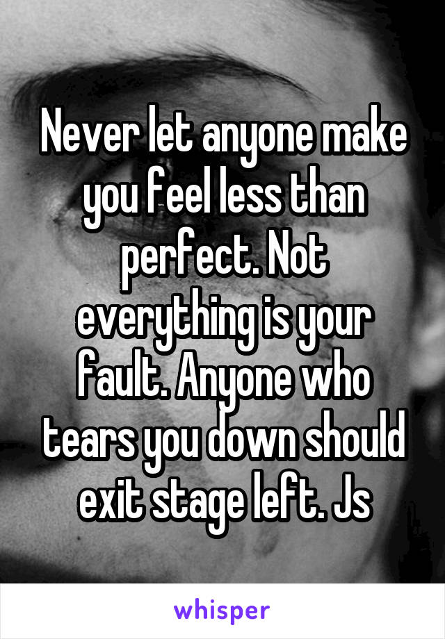 Never let anyone make you feel less than perfect. Not everything is your fault. Anyone who tears you down should exit stage left. Js