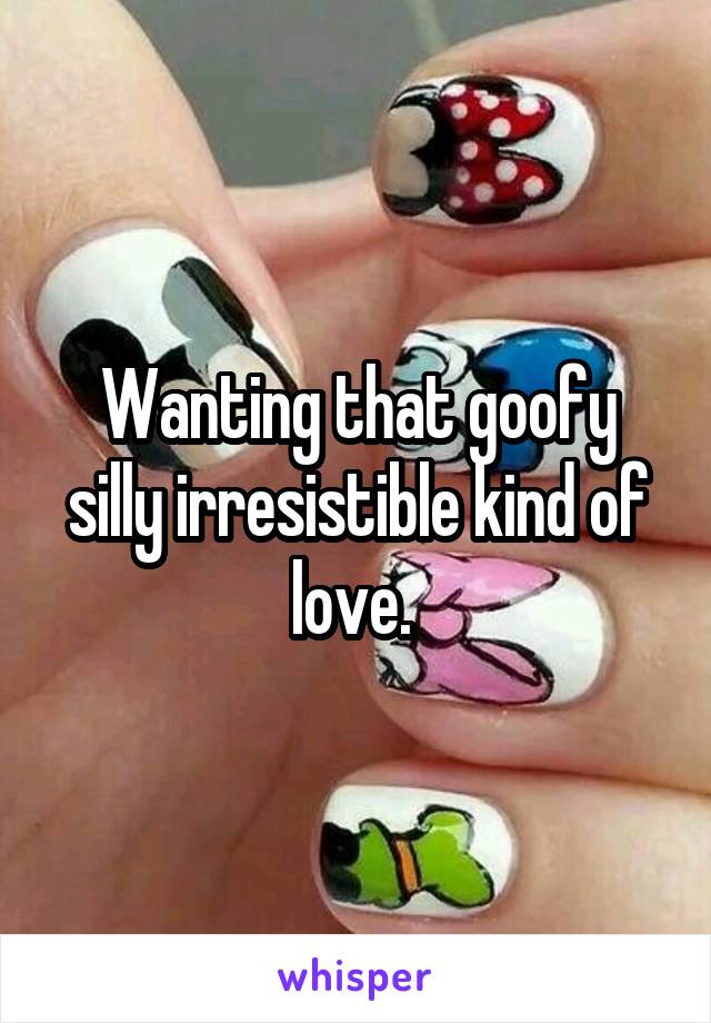 Wanting that goofy silly irresistible kind of love. 