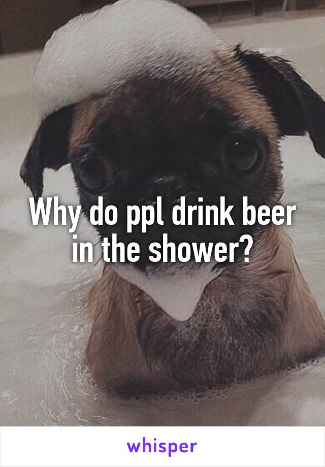 Why do ppl drink beer in the shower?