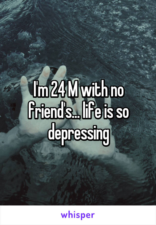 I'm 24 M with no friend's... life is so depressing