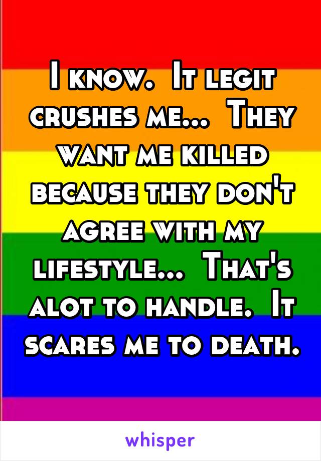 I know.  It legit crushes me...  They want me killed because they don't agree with my lifestyle...  That's alot to handle.  It scares me to death.  