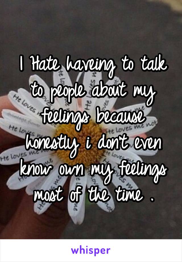 I Hate haveing to talk to people about my feelings because honestly i don't even know own my feelings most of the time .