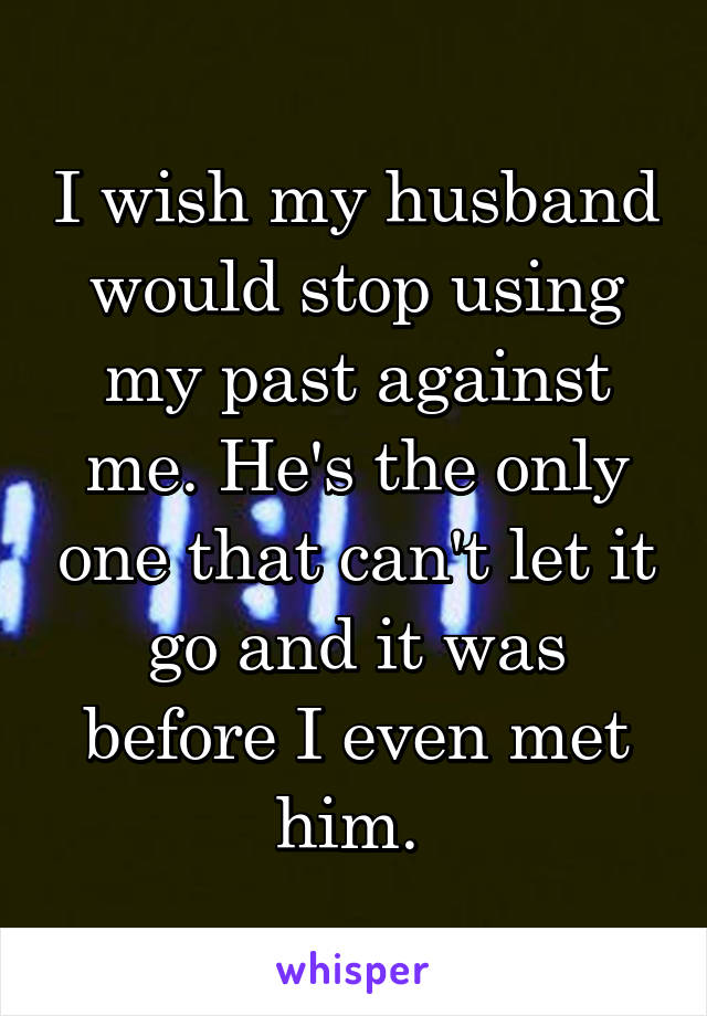 I wish my husband would stop using my past against me. He's the only one that can't let it go and it was before I even met him. 