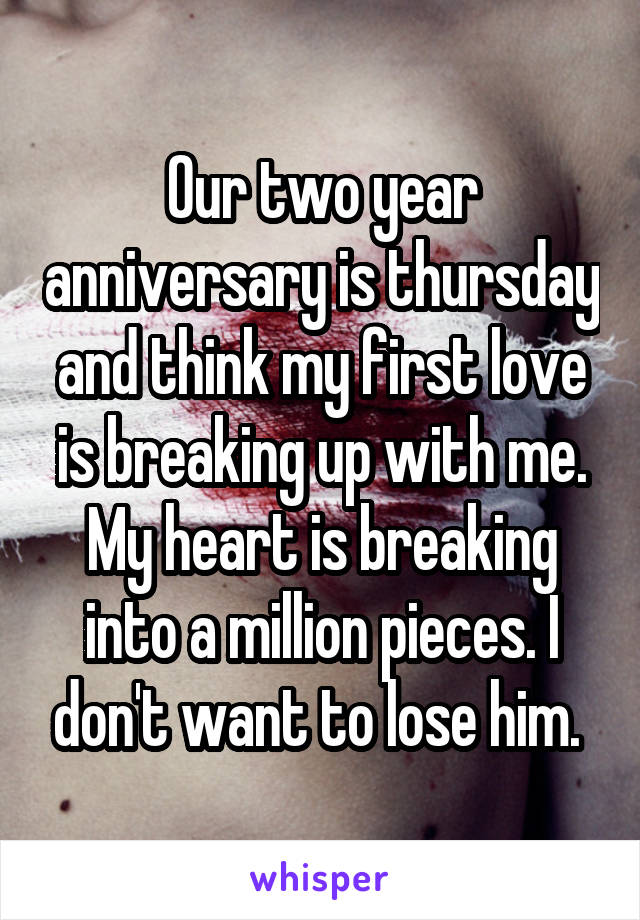 Our two year anniversary is thursday and think my first love is breaking up with me. My heart is breaking into a million pieces. I don't want to lose him. 