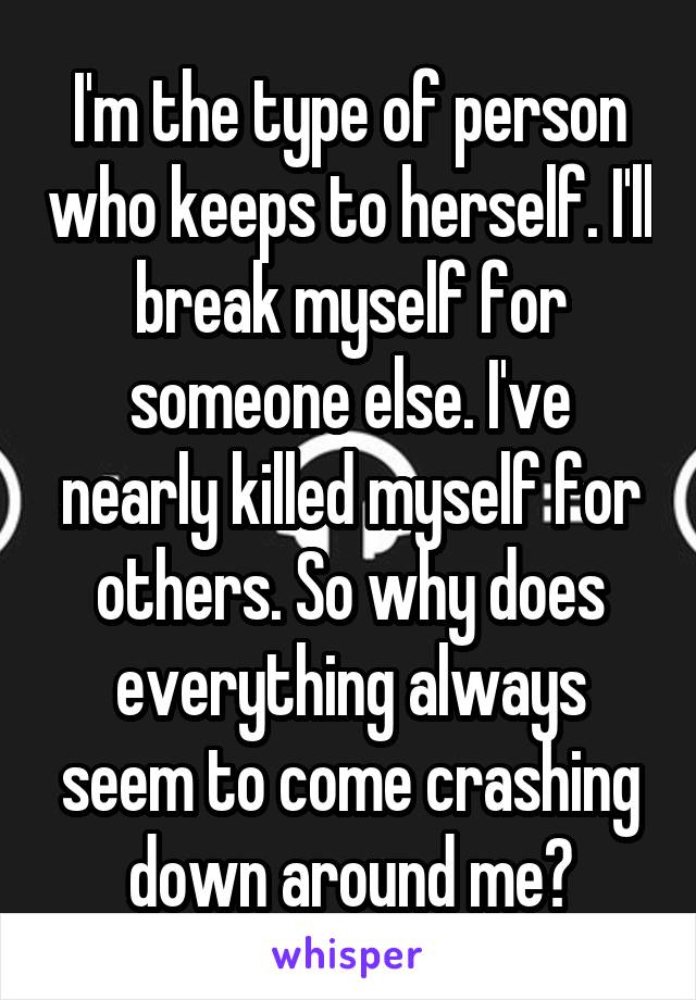 I'm the type of person who keeps to herself. I'll break myself for someone else. I've nearly killed myself for others. So why does everything always seem to come crashing down around me?