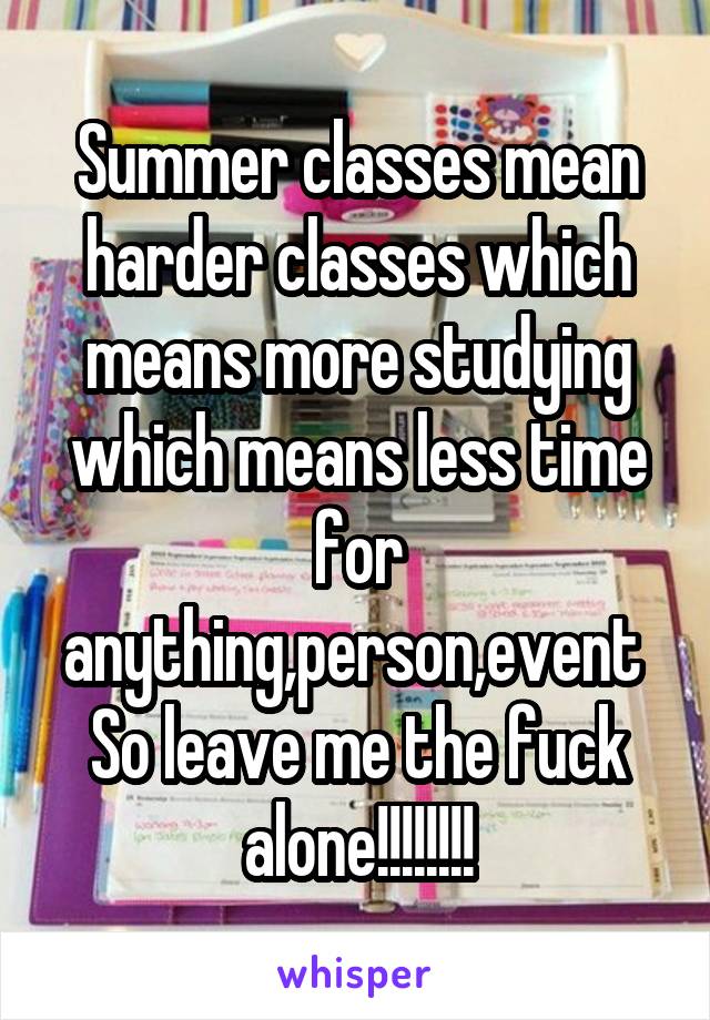 Summer classes mean harder classes which means more studying which means less time for anything,person,event 
So leave me the fuck alone!!!!!!!!