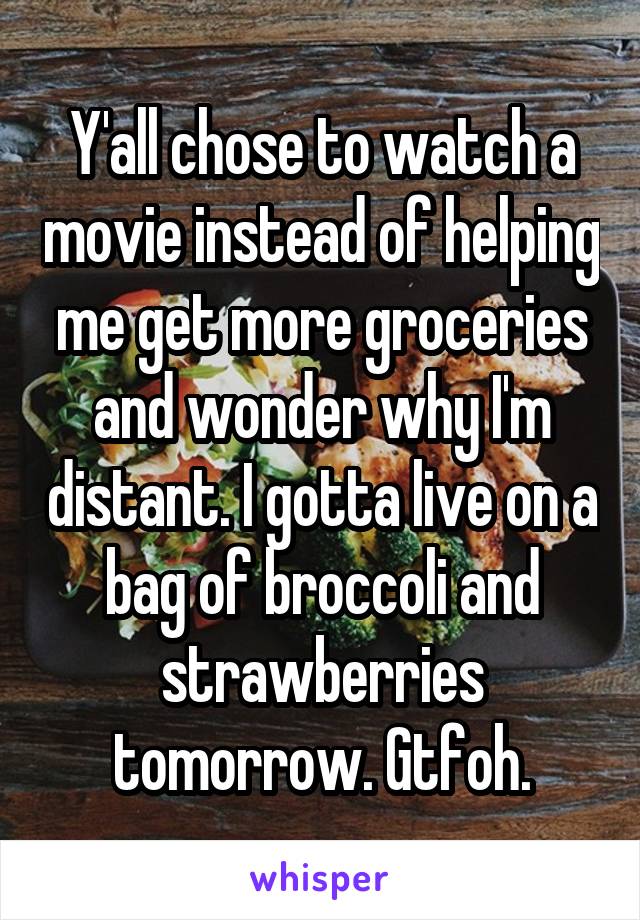 Y'all chose to watch a movie instead of helping me get more groceries and wonder why I'm distant. I gotta live on a bag of broccoli and strawberries tomorrow. Gtfoh.