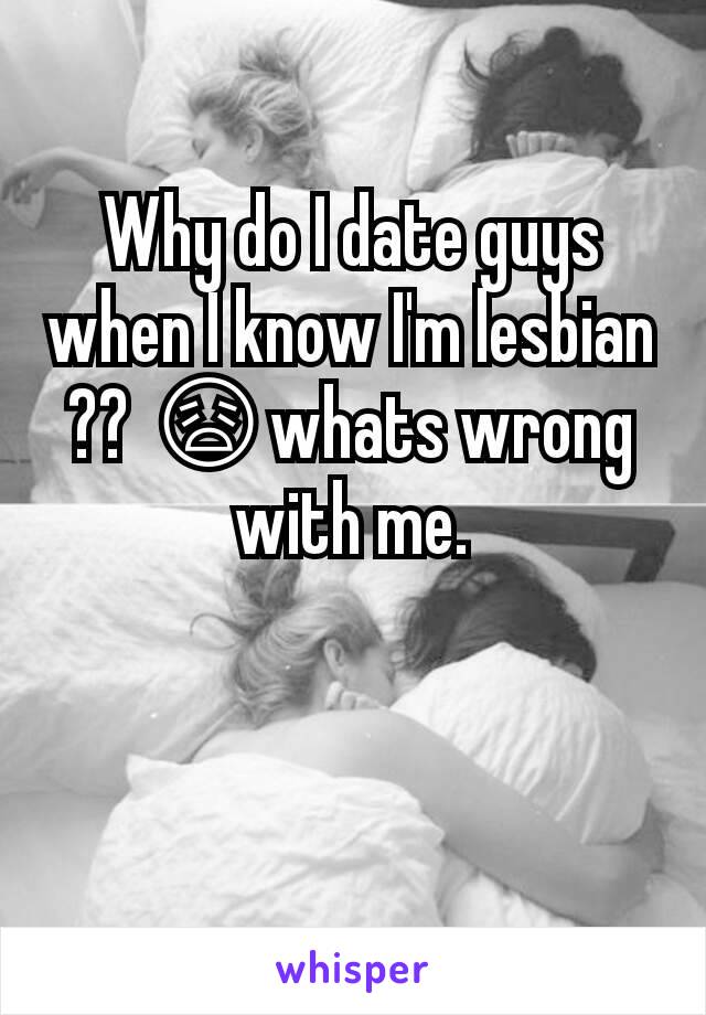 Why do I date guys when I know I'm lesbian ?? 😩whats wrong with me.