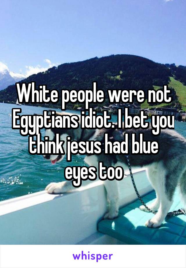 White people were not Egyptians idiot. I bet you think jesus had blue eyes too