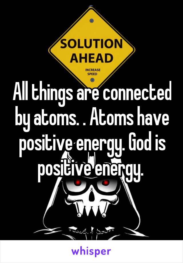 All things are connected by atoms. . Atoms have positive energy. God is positive energy. 