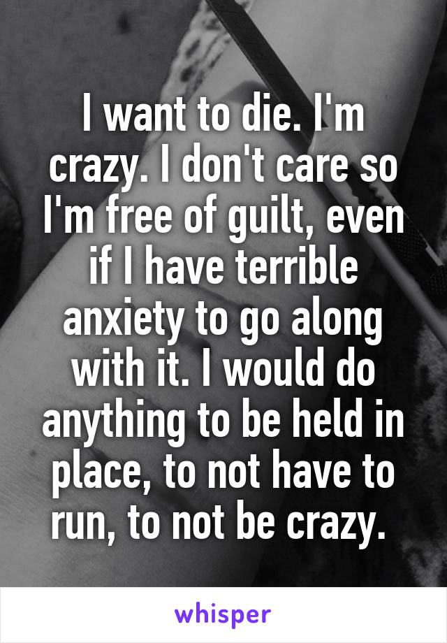 I want to die. I'm crazy. I don't care so I'm free of guilt, even if I have terrible anxiety to go along with it. I would do anything to be held in place, to not have to run, to not be crazy. 