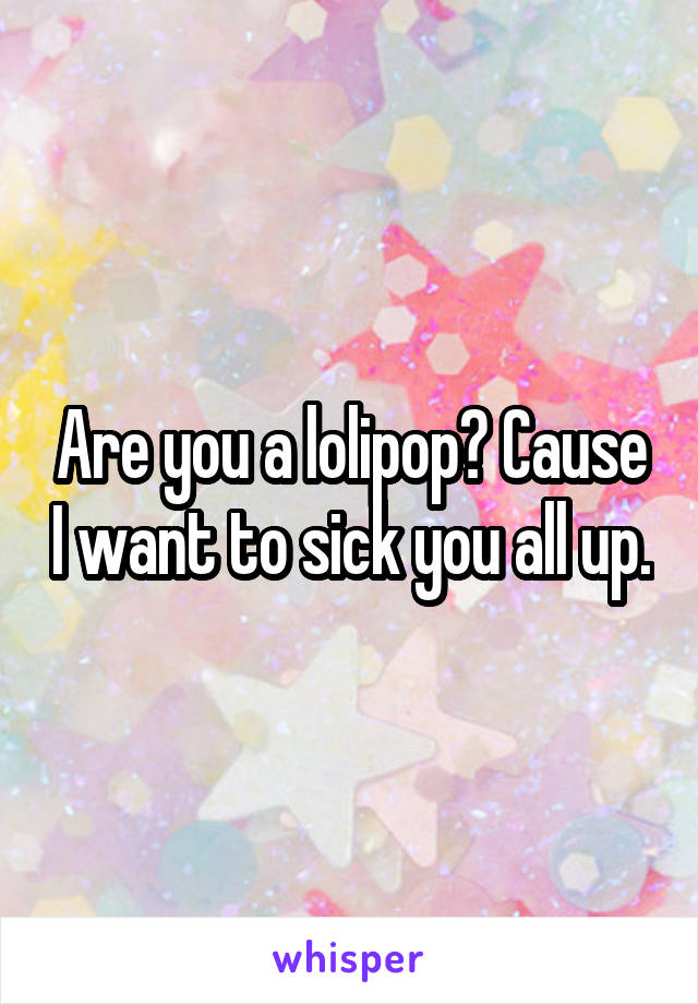 Are you a lolipop? Cause I want to sick you all up.