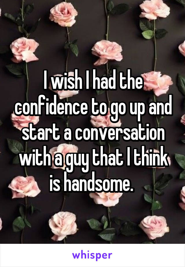 I wish I had the confidence to go up and start a conversation with a guy that I think is handsome. 