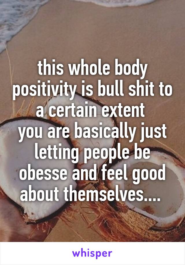 this whole body positivity is bull shit to a certain extent 
you are basically just letting people be obesse and feel good about themselves.... 