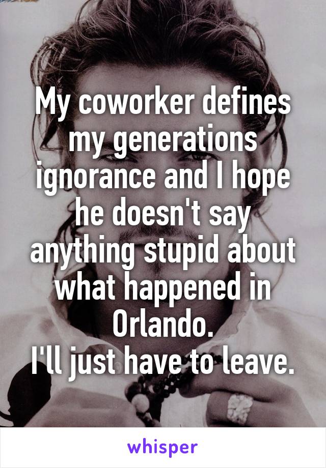 My coworker defines my generations ignorance and I hope he doesn't say anything stupid about what happened in Orlando.
I'll just have to leave.