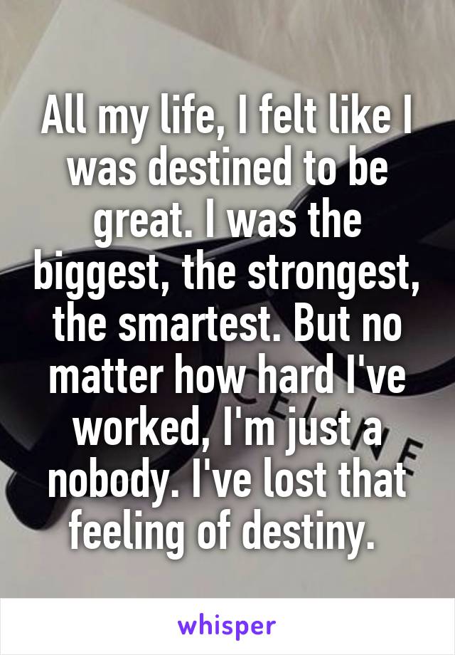 All my life, I felt like I was destined to be great. I was the biggest, the strongest, the smartest. But no matter how hard I've worked, I'm just a nobody. I've lost that feeling of destiny. 