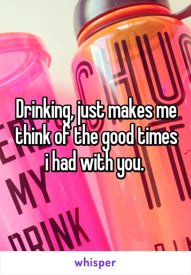 Drinking, just makes me think of the good times i had with you. 