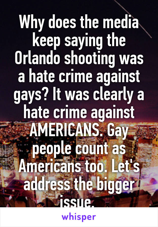 Why does the media keep saying the Orlando shooting was a hate crime against gays? It was clearly a hate crime against AMERICANS. Gay people count as Americans too. Let's address the bigger issue. 