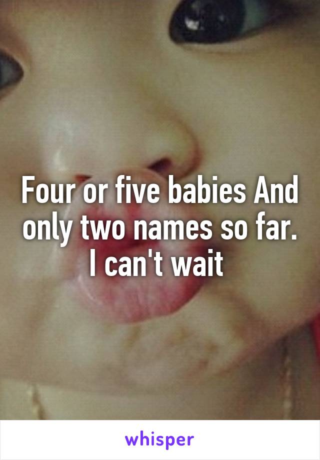 Four or five babies And only two names so far. I can't wait 