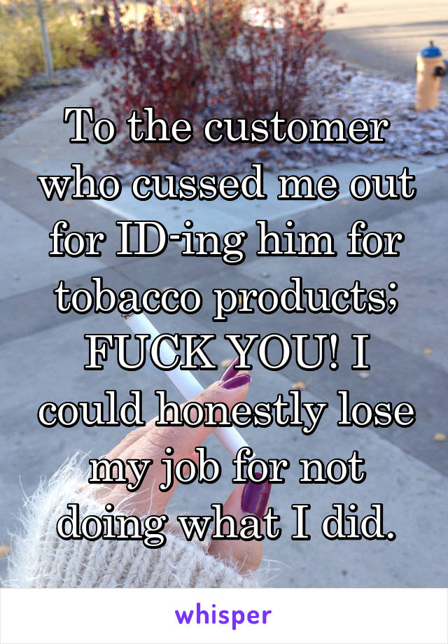 To the customer who cussed me out for ID-ing him for tobacco products; FUCK YOU! I could honestly lose my job for not doing what I did.