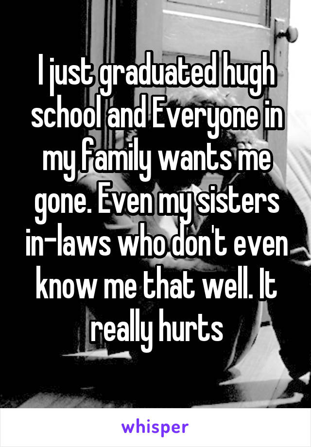 I just graduated hugh school and Everyone in my family wants me gone. Even my sisters in-laws who don't even know me that well. It really hurts
