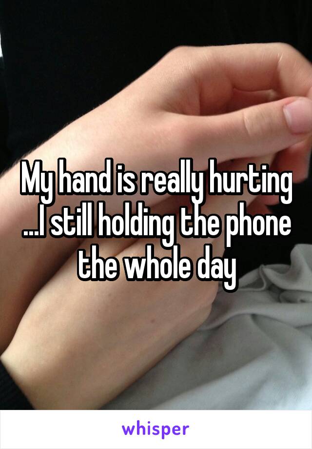 My hand is really hurting ...I still holding the phone the whole day