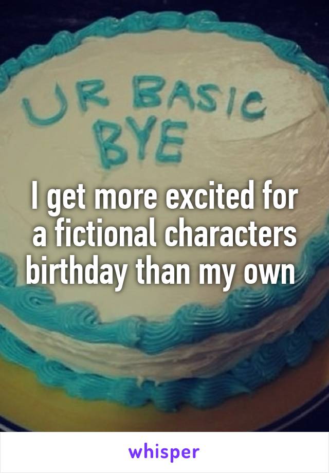 I get more excited for a fictional characters birthday than my own 