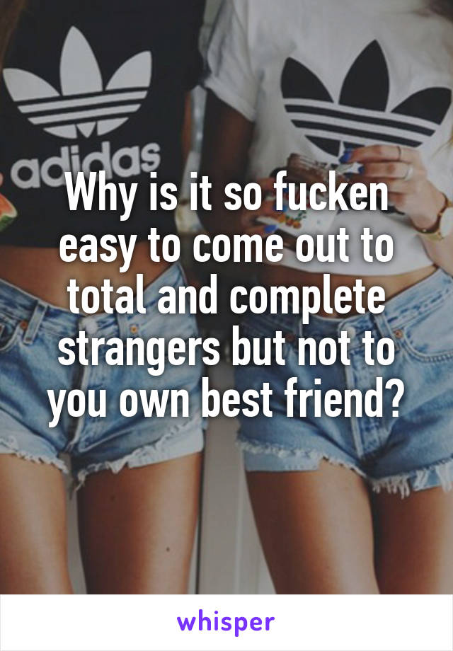 Why is it so fucken easy to come out to total and complete strangers but not to you own best friend?
