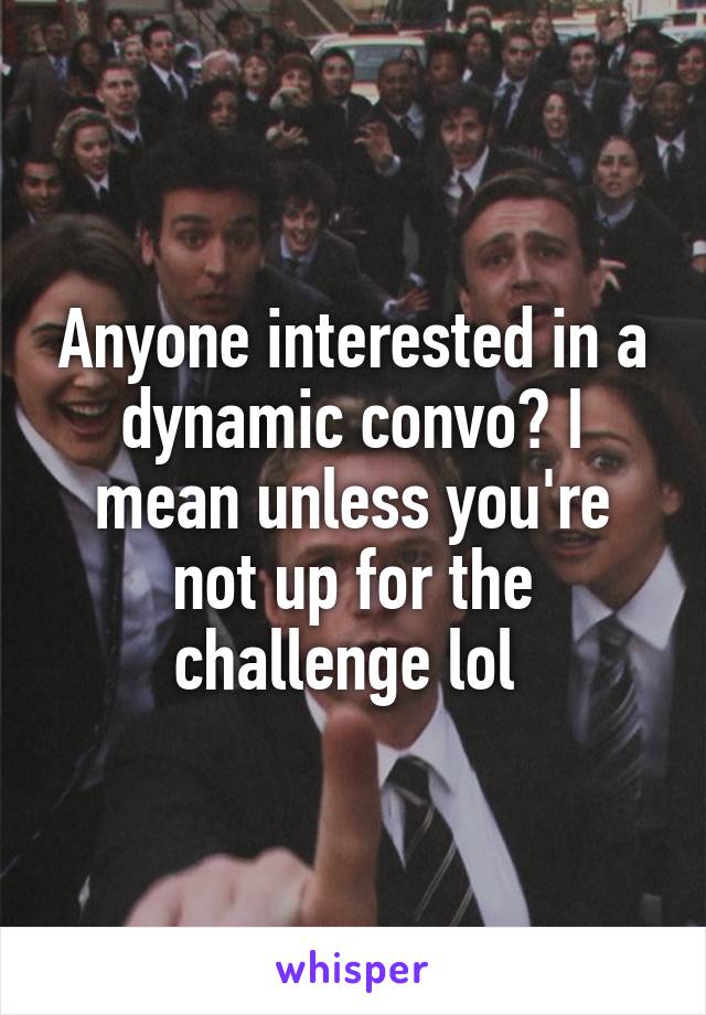 Anyone interested in a dynamic convo? I mean unless you're not up for the challenge lol 