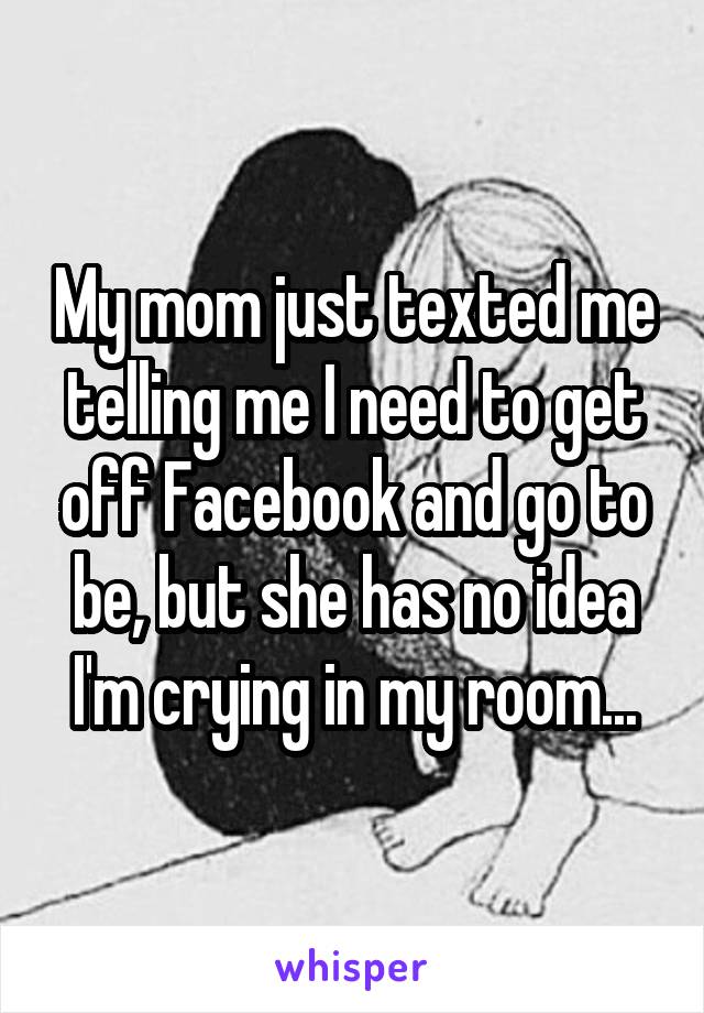 My mom just texted me telling me I need to get off Facebook and go to be, but she has no idea I'm crying in my room...