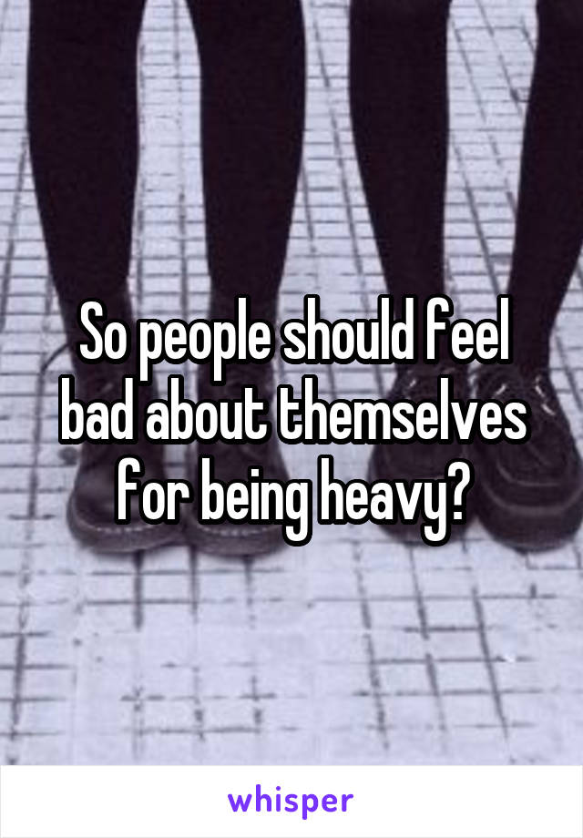 So people should feel bad about themselves for being heavy?