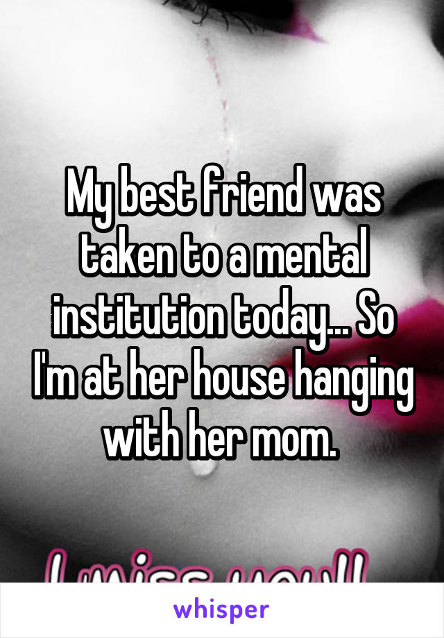 My best friend was taken to a mental institution today... So I'm at her house hanging with her mom. 