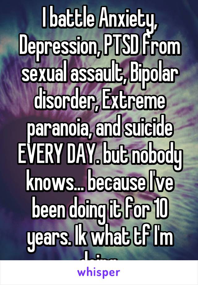 I battle Anxiety, Depression, PTSD from sexual assault, Bipolar disorder, Extreme paranoia, and suicide EVERY DAY. but nobody knows... because I've been doing it for 10 years. Ik what tf I'm doing.