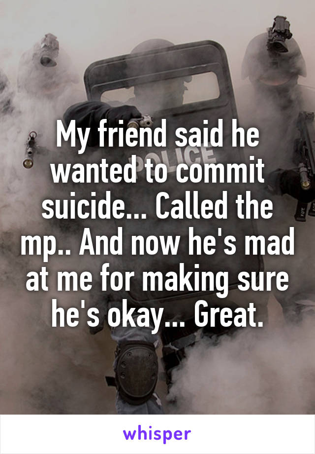 My friend said he wanted to commit suicide... Called the mp.. And now he's mad at me for making sure he's okay... Great.